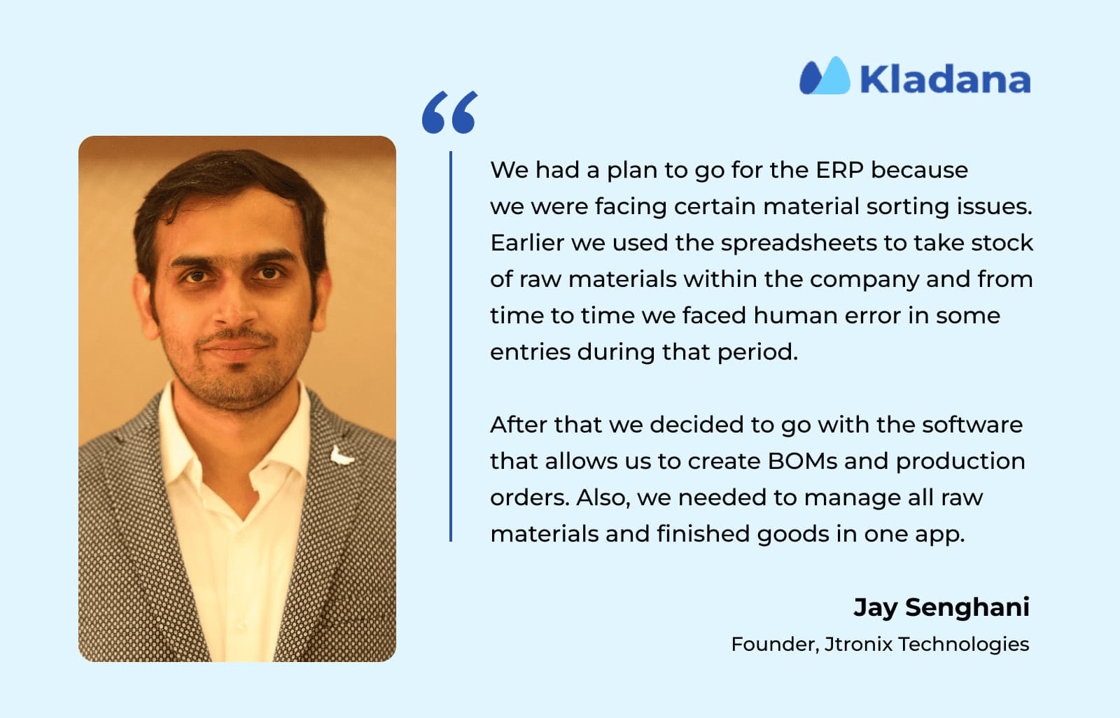 Jtronix Improves Manufacturing Efficiency with Kladana ERP Jay Senghani, founder of Jtronix, explains how Kladana ERP helped streamline their manufacturing operations and boost productivity.